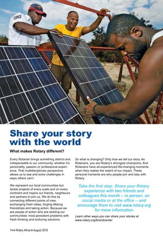 14 ♦ Rotary Africa ♦ August 2016
Every Rotarian brings something distinct and
indispensable to our community, whether it’s
personality, passion or professional experi-
ence. That multidisciplinary perspective
allows us to see and solve challenges in
ways others can’t.
We represent our local communities but
tackle projects of every scale and on every
continent and inspire our friends, neighbours
and partners to join us. We do this by
connecting different points of view,
exchanging fresh ideas, forging lifelong
friendships and taking action. Because we
are people of action who are tackling our
communities’ most persistent problems with
fresh thinking and enduring solutions.
So what is changing? Only how we tell our story. As
Rotarians, you are Rotary’s strongest champions. And
Rotarians have all experienced life-changing moments
when they realise the extent of our impact. These
personal moments are why people join and stay with
Rotary.
Take the first step: Share your Rotary
experience with two friends and
colleagues this month – in person, on
social media or at the office – and
encourage them to visit www.rotary.org
for more information.
Learn other ways you can share your stories at
www.rotary.org/brandcenter.
What makes Rotary different?
Share your story
with the world
 
