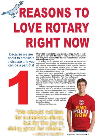 August 2016 ♦ Rotary Africa ♦ 15
1
Because we are
about to eradicate
a disease and you
can be a part of it
REASONS TO
LOVE ROTARY
RIGHT NOW
We are 99.9 percent of the way toward ending polio. As of early
June, there were only 16 cases of wild poliovirus in the world
and many think this could be the year we see the last naturally
occurring case of polio.
As Rotary and our partners work to eradicate the poliovirus in
Afghanistan and Pakistan, the remaining endemic countries, we
also continue immunisation campaigns in other high-risk countries
to ensure that the disease remains gone for good. You can
participate on the ground. Email polioplus@rotary.org to connect
with Rotarians leading upcoming trips.
Also consider using your network to spread the word and make
sure polio stays on the global agenda. Add a link to endpolio.org to
your email signature. Follow End Polio Now on Facebook
and Twitter and share the story of polio eradication
with your social networks. When your local legislators
speak at club meetings, make sure you bring up polio
funding.
“The fact we are grassroots enables us to have a
tremendous amount of influence,” said International
PolioPlus Chair Michael McGovern. Host a community
event to celebrate World Polio Day on 24 October;
register your event and download resources
at endpolio.org.
Donate now and your contribution will
be matched 2-to-1 by the Bill & Melinda
Gates Foundation.
Go to www.endpolio.org.
“We should not live
for ourselves alone,
but for the joy in
doing good for others.”
— ARCH C KLUMPH
 