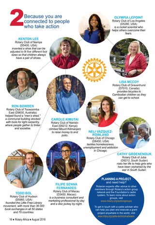 16 ♦ Rotary Africa ♦ August 2016
Because you are
connected to people
who take action2
PLANNING A PROJECT
and need help?
Rotarian experts offer advice to other
members through Rotary’s action group
network and the Foundation’s cadre
system. To learn more about action
groups, visit
www.rotary.org/actiongroups
To get in touch with a cadre adviser who
can help you plan and execute a grant
project anywhere in the world, visit
www.rotary.org/cadre-technical-advisers.
OLYMPIA LEPOINT
Rotary Club of Los Angeles
(D5280, USA)
is a rocket scientist who
helps others overcome their
fears.
KENTON LEE
Rotary Club of Nampa
(D5400, USA)
invented a shoe that can be
adjusted to fit five different foot
sizes so that children always
have a pair of shoes.
RON BOWDEN
Rotary Club of Toowoomba
East (D9630, Australia)
helped found a “men’s shed,”
a communal building stocked
with tools for light carpentry,
where people gather to tinker
and socialise.
LISA MCCOY
Rotary Club of Gravenhurst
(D7010, Canada)
provides bicycles to
Cambodian children so they
can get to school.
CAROLE KIMUTAI
Rotary Club of Nairobi-
East (D9212, Kenya)
climbed Mount Kilimanjaro
to raise money to end
polio.
CATHY GROENENDIJK
Rotary Club of Juba
(D9212, South Sudan)
risks her life to help girls who
have been orphaned by the
war in South Sudan.
NELI VAZQUEZ-
ROWLAND
Rotary Club of Chicago
(D6450, USA)
tackles homelessness,
unemployment and addiction
in Chicago.
FILIPE SENNA
FERNANDES
Rotary Club of Macau
(D3450, Macao)
is a business consultant and
marketing professional by day
and a disc jockey by night.
TODD BOL
Rotary Club of Hudson
(D5960, USA)
founded the Little Free Library
movement, with more than 36 000
book exchanges in all 50 states
and 70 countries.
 