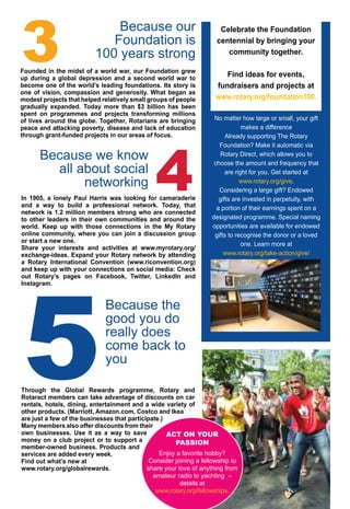 August 2016 ♦ Rotary Africa ♦ 17
3
Because our
Foundation is
100 years strong
5
Because the
good you do
really does
come back to
you
Because we know
all about social
networking 4
Founded in the midst of a world war, our Foundation grew
up during a global depression and a second world war to
become one of the world’s leading foundations. Its story is
one of vision, compassion and generosity. What began as
modest projects that helped relatively small groups of people
gradually expanded. Today more than $3 billion has been
spent on programmes and projects transforming millions
of lives around the globe. Together, Rotarians are bringing
peace and attacking poverty, disease and lack of education
through grant-funded projects in our areas of focus.
Celebrate the Foundation
centennial by bringing your
community together.
Find ideas for events,
fundraisers and projects at
www.rotary.org/foundation100.
No matter how large or small, your gift
makes a difference
Already supporting The Rotary
Foundation? Make it automatic via
Rotary Direct, which allows you to
choose the amount and frequency that
are right for you. Get started at
www.rotary.org/give.
Considering a large gift? Endowed
gifts are invested in perpetuity, with
a portion of their earnings spent on a
designated programme. Special naming
opportunities are available for endowed
gifts to recognise the donor or a loved
one. Learn more at
www.rotary.org/take-action/give/
recognition.
In 1905, a lonely Paul Harris was looking for camaraderie
and a way to build a professional network. Today, that
network is 1.2 million members strong who are connected
to other leaders in their own communities and around the
world. Keep up with those connections in the My Rotary
online community, where you can join a discussion group
or start a new one.
Share your interests and activities at www.myrotary.org/
exchange-ideas. Expand your Rotary network by attending
a Rotary International Convention (www.riconvention.org)
and keep up with your connections on social media: Check
out Rotary’s pages on Facebook, Twitter, LinkedIn and
Instagram.
Through the Global Rewards programme, Rotary and
Rotaract members can take advantage of discounts on car
rentals, hotels, dining, entertainment and a wide variety of
other products. (Marriott, Amazon.com, Costco and Ikea
are just a few of the businesses that participate.)
Many members also offer discounts from their
own businesses. Use it as a way to save
money on a club project or to support a
member-owned business. Products and
services are added every week.
Find out what’s new at
www.rotary.org/globalrewards.
ACT ON YOUR
PASSION
Enjoy a favorite hobby?
Consider joining a fellowship to
share your love of anything from
amateur radio to yachting –
details at
www.rotary.org/fellowships.
 