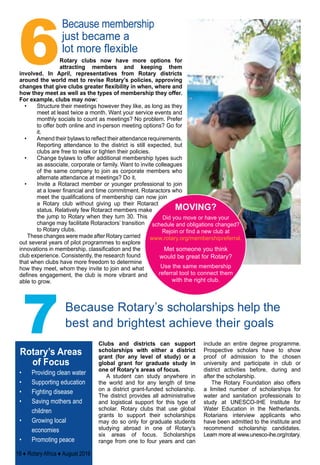 MOVING?
Did you move or have your
schedule and obligations changed?
Rejoin or find a new club at
www.rotary.org/membershipreferral.
Met someone you think
would be great for Rotary? 
Use the same membership
referral tool to connect them
with the right club.
Rotary clubs now have more options for
attracting members and keeping them
involved. In April, representatives from Rotary districts
around the world met to revise Rotary’s policies, approving
changes that give clubs greater flexibility in when, where and
how they meet as well as the types of membership they offer.
For example, clubs may now:
•	 Structure their meetings however they like, as long as they
meet at least twice a month. Want your service events and
monthly socials to count as meetings? No problem. Prefer
to offer both online and in-person meeting options? Go for
it.
•	 Amend their bylaws to reflect their attendance requirements.
Reporting attendance to the district is still expected, but
clubs are free to relax or tighten their policies.
•	 Change bylaws to offer additional membership types such
as associate, corporate or family. Want to invite colleagues
of the same company to join as corporate members who
alternate attendance at meetings? Do it.
•	 Invite a Rotaract member or younger professional to join
at a lower financial and time commitment. Rotaractors who
meet the qualifications of membership can now join
a Rotary club without giving up their Rotaract
status. Relatively few Rotaract members make
the jump to Rotary when they turn 30. This
change may facilitate Rotaractors’ transition
to Rotary clubs.
These changes were made after Rotary carried
out several years of pilot programmes to explore
innovations in membership, classification and the
club experience. Consistently, the research found
that when clubs have more freedom to determine
how they meet, whom they invite to join and what
defines engagement, the club is more vibrant and
able to grow.
Because membership
just became a
lot more flexible
7
6
Because Rotary’s scholarships help the
best and brightest achieve their goals
Clubs and districts can support
scholarships with either a district
grant (for any level of study) or a
global grant for graduate study in
one of Rotary’s areas of focus.
A student can study anywhere in
the world and for any length of time
on a district grant-funded scholarship.
The district provides all administrative
and logistical support for this type of
scholar. Rotary clubs that use global
grants to support their scholarships
may do so only for graduate students
studying abroad in one of Rotary’s
six areas of focus. Scholarships
range from one to four years and can
include an entire degree programme.
Prospective scholars have to show
proof of admission to the chosen
university and participate in club or
district activities before, during and
after the scholarship.
The Rotary Foundation also offers
a limited number of scholarships for
water and sanitation professionals to
study at UNESCO-IHE Institute for
Water Education in the Netherlands.
Rotarians interview applicants who
have been admitted to the institute and
recommend scholarship candidates.
Learn more at www.unesco-ihe.org/rotary.
Rotary’s Areas
of Focus
•	 Providing clean water
•	 Supporting education
•	 Fighting disease
•	 Saving mothers and
children
•	 Growing local
economies
•	 Promoting peace
18 ♦ Rotary Africa ♦ August 2016
 
