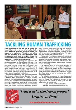 20 ♦ Rotary Africa ♦ August 2016
Trust is not a short-term prospect
Inspire action!
www.salvationarmy.org.za
A job promising to pay R50 000 a month and
‘around-the-world’ travel was advertised and after
just a few hours, more than 300 young people had
registered an application. This advert was a fake
and was published as a social experiment from
the Salvation Army stand at the 2015 Sexpo. The
experiment was conducted to prove how easy it is
to become a victim of human trafficking.
Within minutes of registering their application, the
applicants received a text message that read, “You
have just become one of 21 million people to be lured
into human trafficking through false job promises.” Had
this been an advert by real human traffickers, they
would have organised everything, from passports to
plane tickets and accommodation, while maintaining
the ruse and the victims would become slaves or be
forced to enter into a life of prostitution.
Major Margaret Stafford, the national coordinator
of anti-human trafficking for the Salvation Army and
a member of the Rotary Club of Edenvale (D9400),
explained that despite the available statistics “we really
have no clue as to the extent of the problem of human
trafficking.” She said that one only has to drive through
towns after dark to see how many men and women are
selling their bodies to know it is a massive problem.
Major Stafford stated that she has met university
graduates on the streets of Cape Town prostituting
themselves to pay off student loans. Children are also
sold for sex, often to support drug habits. This is just
one form which human trafficking takes.
The Salvation Army has been involved in anti-human
trafficking since 1896. In those days the ‘fallen’ women
were met from jail and escorted to safe houses. Today,
the focus is more on prevention and education than
just providing safe houses or shelter for the victims of
Human Trafficking.
The Salvation Army is tackling this problem by
speaking to prostitutes and rescuing children from the
streets. It is also in the process of providing awareness
packs to schools and is creating travel information
packs for first-time travellers which explains what to
do, where to go, as well as emergency and helpline
telephone numbers.
The Salvation Army cannot do this on its own and
has created partnerships with reputable organisations
such as Rotary. The relationship between the two
organisations has existed for many years and has
always been an effective one.
Major Stafford can be contacted at:
Margaret_Stafford@saf.salvationarmy.org
Major Margaret Stafford (standing) discussing the human trafficking situation.
TACKLING HUMAN TRAFFICKING
 