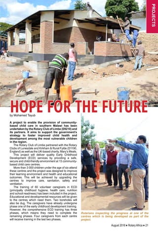 August 2016 ♦ Rotary Africa ♦ 21
projects
by Mohamed Tayub
A project to enable the provision of community-
based child care in southern Malawi has been
undertaken by the Rotary Club of Limbe (D9210) and
its partners. It aims to support the government’s
strategy to foster improved child health and
development among the most vulnerable children
in the region.
The Rotary Club of Limbe partnered with the Rotary
Clubs of Lunesdale and Kirkham  Rural Fylde (D1190,
England) as well as the UK-based charity, Mary’s Meals.
This project will deliver quality Early Childhood
Development (ECD) services by providing a safe,
secure and child-friendly environment at 15 community-
based child care centres.
More than 3 000 children under the age of six attend
these centres and the project was designed to improve
their learning environment and health and educational
outcomes. This will be achieved by upgrading the
centres to improve care, sanitation, safety and
ventilation.
The training of 60 volunteer caregivers in ECD
(principally childhood hygiene, health care, nutrition
and school readiness) has been included in the project.
Educational and developmental resources will be given
to the centres which need them. Two boreholes will
also be dug. The caregivers have already undergone
phase one of the early childhood development training.
However, the comprehensive ECD training has three
phases, which means they need to complete the
remaining phases. Four caregivers from each centre
will receive training in the last two phases.
Rotarians inspecting the progress at one of the
centres which is being developed as part of the
project.
HOPE FOR THE FUTURE
 