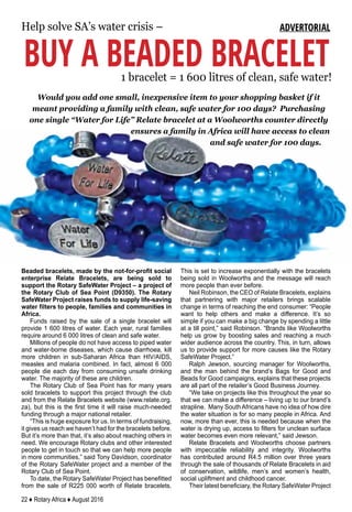 22 ♦ Rotary Africa ♦ August 2016
Help solve SA’s water crisis –
BUY A BEADED BRACELET1 bracelet = 1 600 litres of clean, safe water!
ADVERTORIAL
Would you add one small, inexpensive item to your shopping basket if it
meant providing a family with clean, safe water for 100 days? Purchasing
one single “Water for Life” Relate bracelet at a Woolworths counter directly
ensures a family in Africa will have access to clean
and safe water for 100 days.
Beaded bracelets, made by the not-for-profit social
enterprise Relate Bracelets, are being sold to
support the Rotary SafeWater Project – a project of
the Rotary Club of Sea Point (D9350). The Rotary
SafeWater Project raises funds to supply life-saving
water filters to people, families and communities in
Africa.
Funds raised by the sale of a single bracelet will
provide 1 600 litres of water. Each year, rural families
require around 6 000 litres of clean and safe water.
Millions of people do not have access to piped water
and water-borne diseases, which cause diarrhoea, kill
more children in sub-Saharan Africa than HIV/AIDS,
measles and malaria combined. In fact, almost 6 000
people die each day from consuming unsafe drinking
water. The majority of these are children.
The Rotary Club of Sea Point has for many years
sold bracelets to support this project through the club
and from the Relate Bracelets website (www.relate.org.
za), but this is the first time it will raise much-needed
funding through a major national retailer.
“This is huge exposure for us. In terms of fundraising,
it gives us reach we haven’t had for the bracelets before.
But it’s more than that, it’s also about reaching others in
need. We encourage Rotary clubs and other interested
people to get in touch so that we can help more people
in more communities,” said Tony Davidson, coordinator
of the Rotary SafeWater project and a member of the
Rotary Club of Sea Point.
To date, the Rotary SafeWater Project has benefitted
from the sale of R225 000 worth of Relate bracelets.
This is set to increase exponentially with the bracelets
being sold in Woolworths and the message will reach
more people than ever before.
Neil Robinson, the CEO of Relate Bracelets, explains
that partnering with major retailers brings scalable
change in terms of reaching the end consumer: “People
want to help others and make a difference. It’s so
simple if you can make a big change by spending a little
at a till point,” said Robinson. “Brands like Woolworths
help us grow by boosting sales and reaching a much
wider audience across the country. This, in turn, allows
us to provide support for more causes like the Rotary
SafeWater Project.”
Ralph Jewson, sourcing manager for Woolworths,
and the man behind the brand’s Bags for Good and
Beads for Good campaigns, explains that these projects
are all part of the retailer’s Good Business Journey.
“We take on projects like this throughout the year so
that we can make a difference – living up to our brand’s
strapline. Many South Africans have no idea of how dire
the water situation is for so many people in Africa. And
now, more than ever, this is needed because when the
water is drying up, access to filters for unclean surface
water becomes even more relevant,” said Jewson.
Relate Bracelets and Woolworths choose partners
with impeccable reliability and integrity. Woolworths
has contributed around R4.5 million over three years
through the sale of thousands of Relate Bracelets in aid
of conservation, wildlife, men’s and women’s health,
social upliftment and childhood cancer.
Their latest beneficiary, the Rotary SafeWater Project
 