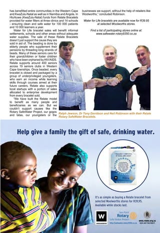 August 2016 ♦ Rotary Africa ♦ 23
Help give a family the gift of safe, drinking water.
It’s as simple as buying a Relate bracelet from
selected Woolworths stores for R39,95.
Available while stocks last.
http://safewater.rotary9350.co.za
Ralph Jewson, Dr Tony Davidson and Neil Robinson with their Relate
Rotary SafeWater Bracelets.
has benefitted entire communities in the Western Cape
and KwaZulu-Natal as well as in Namibia and Angola. In
Hluhluwe (KwaZulu-Natal) funds from Relate Bracelets
provided for water filters at three clinics and 14 schools
- ensuring clean and safe water for 100 000 patients
and 10 000 learners a year.
Water for Life bracelet sales will benefit informal
settlements, schools and other areas without adequate
water supplies. The sale of these Relate Bracelets
doesn’t just support the cause they are
sold in aid of. The beading is done by
elderly people who supplement their
pensions by threading long strands of
beads. Many of these seniors care for
their grandchildren or foster children
who have been orphaned by HIV/AIDS.
Relate supports around 400 seniors
across 19 seniors clubs in Western
Cape townships. Once beaded, every
bracelet is closed and packaged by a
group of underprivileged youngsters,
who earn an income while learning
skills through courses aimed at their
future careers. Relate also supports
local startups with a portion of sales
allocated to enterprise development
from every bracelet sold.
“We have built the Relate model
to benefit as many people and
beneficiaries as we can. But we
couldn’t support causes like the
Rotary SafeWater Project, our gogos
and tatas, our youngsters or the
businesses we support, without the help of retailers like
Woolworths,” concluded Robinson.
Water for Life bracelets are available now for R39.95
at selected Woolworths stores.
Find a list of participating stores online at:
www.safewater.rotary9350.co.za
 