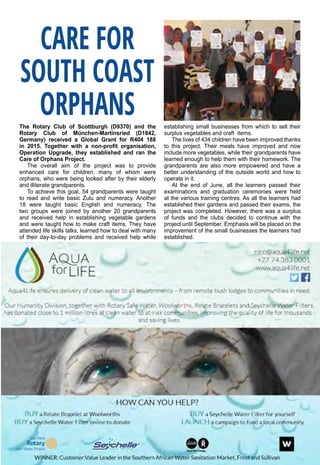 August 2016 ♦ Rotary Africa ♦ 25
The Rotary Club of Scottburgh (D9370) and the
Rotary Club of München-Martinsried (D1842,
Germany) received a Global Grant for R404 188
in 2015. Together with a non-profit organisation,
Operation Upgrade, they established and ran the
Care of Orphans Project.
The overall aim of the project was to provide
enhanced care for children, many of whom were
orphans, who were being looked after by their elderly
and illiterate grandparents.
To achieve this goal, 54 grandparents were taught
to read and write basic Zulu and numeracy. Another
18 were taught basic English and numeracy. The
two groups were joined by another 20 grandparents
and received help in establishing vegetable gardens
and were taught how to make craft items. They have
attended life skills talks, learned how to deal with many
of their day-to-day problems and received help while
establishing small businesses from which to sell their
surplus vegetables and craft items.
The lives of 434 children have been improved thanks
to this project. Their meals have improved and now
include more vegetables, while their grandparents have
learned enough to help them with their homework. The
grandparents are also more empowered and have a
better understanding of the outside world and how to
operate in it.
At the end of June, all the learners passed their
examinations and graduation ceremonies were held
at the various training centres. As all the learners had
established their gardens and passed their exams, the
project was completed. However, there was a surplus
of funds and the clubs decided to continue with the
project until September. Emphasis will be placed on the
improvement of the small businesses the learners had
established.
CARE FOR
SOUTH COAST
ORPHANS
 