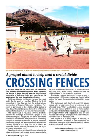 26 ♦ Rotary Africa ♦ August 2016
In society, there are the haves and the have-nots.
This difference is starkly apparent when you enter
the village of Hout Bay and see the neighbouring
townships of Imizamu Yethu and Hangberg - the
wealthy and the poor literally share fences.
Public participation highlighted the need for a safe
facility for the youth of Hout Bay. Most of the 5 000
youngsters in Hout Bay are from the underprivileged
communities of Imizamu Yethu and Hangberg. They
yearn to participate in the skateboarding culture of
Hout Bay without endangering themselves while riding
makeshift skateboards in and around the main roads.
The Rotary Club of Hout Bay (D9350) decided it
was time for a change. It undertook a project to build
a skateboard park, playground and other recreational
facilities for the children and youth in its community.
The park is intended to facilitate a positive integrated
community through the addition of these key facilities
currently missing in Hout Bay. With this in mind, it will
be named Eyethu, which is translated from the Nguni
languages and means “ours”.
Skateboarding is a prominent lifestyle activity in the
village and the park will provide a good opportunity for
the more experienced board riders to share the culture
and their skills, while forging connections over the
‘dividing fences’ of the haves and have-nots.
The design proposal for the park covers an area of
approximately 1 600 square metres and Eyethu will be
built on the sports fields opposite the Hout Bay police
station.
The skateboard park itself will cover 900 square
metres with a progression from a beginners to an
advanced area. When construction begins, concrete
will be used instead of timber as it is more resilient
and durable. Netball or basketball courts, a playground
for younger children and a spectators area are also
included in the design. The spectators area will have a
panoramic view of the soccer field.
The project is in its early stages. In February, an
agreement with the Department of Sport, Recreation and
Amenities in the City of Cape Town was signed for the land
on which to build the skate park.
Visit www.eyethuskatepark.org.za to or
www.rotaryhoutbay.org
CROSSING FENCES
A project aimed to help heal a social divide
An artist’s impression of what the skateboard park will look like once completed.
 