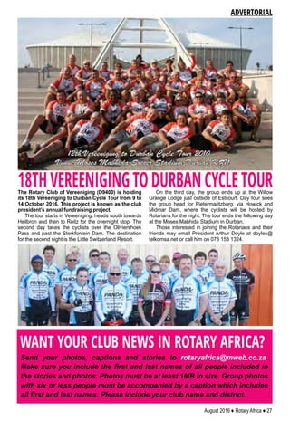 August 2016 ♦ Rotary Africa ♦ 27
WANT YOUR CLUB NEWS IN ROTARY AFRICA?
Send your photos, captions and stories to rotaryafrica@mweb.co.za.
Make sure you include the first and last names of all people included in
the stories and photos. Photos must be at least 1MB in size. Group photos
with six or less people must be accompanied by a caption which includes
all first and last names. Please include your club name and district.
The Rotary Club of Vereeniging (D9400) is holding
its 18th Vereeniging to Durban Cycle Tour from 9 to
14 October 2016. This project is known as the club
president’s annual fundraising project.
The tour starts in Vereeniging, heads south towards
Heilbron and then to Reitz for the overnight stop. The
second day takes the cyclists over the Oliviershoek
Pass and past the Sterkfontein Dam. The destination
for the second night is the Little Switzerland Resort.
On the third day, the group ends up at the Willow
Grange Lodge just outside of Estcourt. Day four sees
the group head for Pietermaritzburg, via Howick and
Midmar Dam, where the cyclists will be hosted by
Rotarians for the night. The tour ends the following day
at the Moses Mabhida Stadium in Durban.
Those interested in joining the Rotarians and their
friends may email President Arthur Doyle at doyles@
telkomsa.net or call him on 073 153 1324.
ADVERTORIAL
18THVEREENIGINGTODURBANCYCLETOUR
 