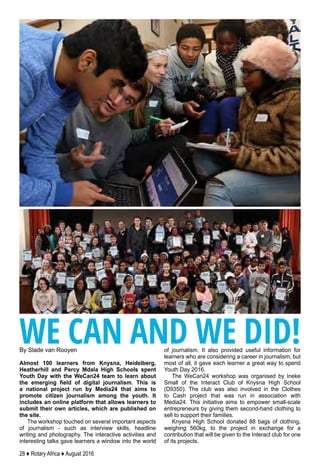 28 ♦ Rotary Africa ♦ August 2016
By Slade van Rooyen
Almost 100 learners from Knysna, Heidelberg,
Heatherhill and Percy Mdala High Schools spent
Youth Day with the WeCan24 team to learn about
the emerging field of digital journalism. This is
a national project run by Media24 that aims to
promote citizen journalism among the youth. It
includes an online platform that allows learners to
submit their own articles, which are published on
the site.
The workshop touched on several important aspects
of journalism - such as interview skills, headline
writing and photography. The interactive activities and
interesting talks gave learners a window into the world
of journalism. It also provided useful information for
learners who are considering a career in journalism, but
most of all, it gave each learner a great way to spend
Youth Day 2016.
The WeCan24 workshop was organised by Ineke
Small of the Interact Club of Knysna High School
(D9350). The club was also involved in the Clothes
to Cash project that was run in association with
Media24. This initiative aims to empower small-scale
entrepreneurs by giving them second-hand clothing to
sell to support their families.
Knysna High School donated 88 bags of clothing,
weighing 560kg, to the project in exchange for a
contribution that will be given to the Interact club for one
of its projects.
WE CAN AND WE DID!
 