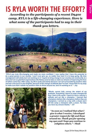 August 2016 ♦ Rotary Africa ♦ 29
Youth
IS RYLA WORTH THE EFFORT?
According to the participants of a recent D9400
camp, RYLA is a life-changing experience. Here is
what some of the participants had to say in their
thank you letters.
“RYLA was truly life-changing and made me more confident. I now realise that I have the potential to
be a great person in our society. I won’t ever give up, no matter how hard it is to keep going. My time
management still stinks but I am working on it. I aspire to bring change to our country one community at a
time and I am so glad that organisations like Rotary exist to help us make our dreams of improving the lives
of others come true. After camp, my life is quite sad mainly because I am not surrounded by positive vibes
and war cries but it is also brighter, because of the change of attitude that I’ve had. I know that it’s my duty
to make sure that I radiate my positive vibes to those around me; and I’m working on it.” - Joy
“Words cannot fully convey the extent of my
gratitude. Everything I learnt at camp changed the
way I look at the world. I learnt to have a warrior’s
attitude and act like a champion. I learned that
champions behave like champions before they are
champions. I arrived as a boy with a dream and I
left the camp a champion with a vision. For that,
you have my sincere thanks.” - OT
“As soon as I realised that what I
give is what I receive, I developed
a greater respect for life and those
around me. Thank you for opening
my eyes and I hope you continue to
enlighten others.” - Nkuli
 