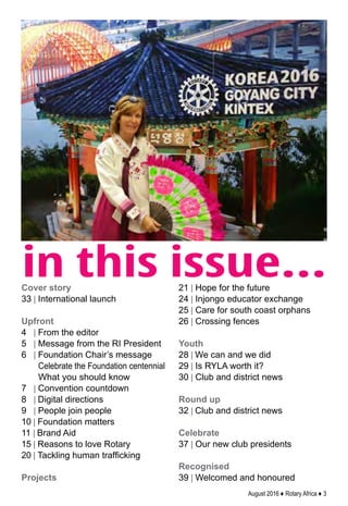 August 2016 ♦ Rotary Africa ♦ 3
in this issue...Cover story
33 | International launch
Upfront
4 | From the editor
5 | Message from the RI President
6 | Foundation Chair’s message
Celebrate the Foundation centennial
What you should know
7 | Convention countdown
8 | Digital directions
9 | People join people
10 | Foundation matters
11 | Brand Aid
15 | Reasons to love Rotary
20 | Tackling human trafficking
Projects
21 | Hope for the future
24 | Injongo educator exchange
25 | Care for south coast orphans
26 | Crossing fences
Youth
28 | We can and we did
29 | Is RYLA worth it?
30 | Club and district news
Round up
32 | Club and district news
Celebrate
37 | Our new club presidents
Recognised
39 | Welcomed and honoured
 