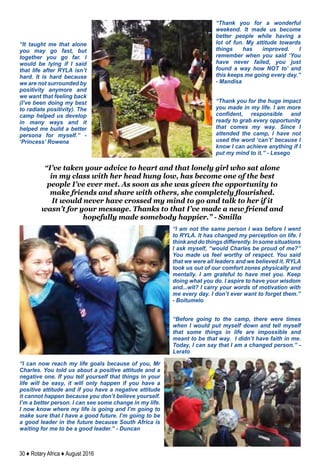 30 ♦ Rotary Africa ♦ August 2016
“Thank you for a wonderful
weekend. It made us become
better people while having a
lot of fun. My attitude towards
things has improved. I
remember when you said ‘You
have never failed, you just
found a way how NOT to’ and
this keeps me going every day.”
- Mandisa
“Thank you for the huge impact
you made in my life. I am more
confident, responsible and
ready to grab every opportunity
that comes my way. Since I
attended the camp, I have not
used the word ‘can’t’ because I
know I can achieve anything if I
put my mind to it.” - Lesego
“I’ve taken your advice to heart and that lonely girl who sat alone
in my class with her head hung low, has become one of the best
people I’ve ever met. As soon as she was given the opportunity to
make friends and share with others, she completely flourished.
It would never have crossed my mind to go and talk to her if it
wasn’t for your message. Thanks to that I’ve made a new friend and
hopefully made somebody happier.” - Smilla
“It taught me that alone
you may go fast, but
together you go far. I
would be lying if I said
that life after RYLA isn’t
hard. It is hard because
we are not surrounded by
positivity anymore and
we want that feeling back
(I’ve been doing my best
to radiate positivity). The
camp helped us develop
in many ways and it
helped me build a better
persona for myself.” -
‘Princess’ Rowena
“I am not the same person I was before I went
to RYLA. It has changed my perception on life. I
think and do things differently. In some situations
I ask myself, “would Charles be proud of me?”
You made us feel worthy of respect. You said
that we were all leaders and we believed it. RYLA
took us out of our comfort zones physically and
mentally. I am grateful to have met you. Keep
doing what you do. I aspire to have your wisdom
and...wit? I carry your words of motivation with
me every day. I don’t ever want to forget them.”
- Boitumelo
“I can now reach my life goals because of you, Mr
Charles. You told us about a positive attitude and a
negative one. If you tell yourself that things in your
life will be easy, it will only happen if you have a
positive attitude and if you have a negative attitude
it cannot happen because you don’t believe yourself.
I’m a better person. I can see some change in my life.
I now know where my life is going and I’m going to
make sure that I have a good future. I’m going to be
a good leader in the future because South Africa is
waiting for me to be a good leader.” - Duncan
“Before going to the camp, there were times
when I would put myself down and tell myself
that some things in life are impossible and
meant to be that way. I didn’t have faith in me.
Today, I can say that I am a changed person.” -
Lerato
 