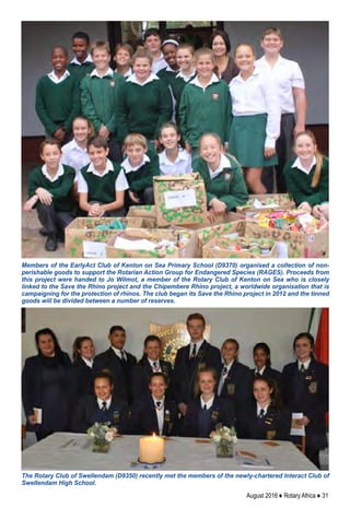 August 2016 ♦ Rotary Africa ♦ 31
The Rotary Club of Swellendam (D9350) recently met the members of the newly-chartered Interact Club of
Swellendam High School.
Members of the EarlyAct Club of Kenton on Sea Primary School (D9370) organised a collection of non-
perishable goods to support the Rotarian Action Group for Endangered Species (RAGES). Proceeds from
this project were handed to Jo Wilmot, a member of the Rotary Club of Kenton on Sea who is closely
linked to the Save the Rhino project and the Chipembere Rhino project, a worldwide organisation that is
campaigning for the protection of rhinos. The club began its Save the Rhino project in 2012 and the tinned
goods will be divided between a number of reserves.
 