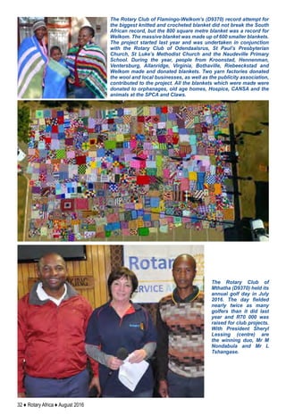 32 ♦ Rotary Africa ♦ August 2016
The Rotary Club of Flamingo-Welkom’s (D9370) record attempt for
the biggest knitted and crocheted blanket did not break the South
African record, but the 800 square metre blanket was a record for
Welkom. The massive blanket was made up of 600 smaller blankets.
The project started last year and was undertaken in conjunction
with the Rotary Club of Odendaalsrus, St Paul’s Presbyterian
Church, St Luke’s Methodist Church and the Naudeville Primary
School. During the year, people from Kroonstad, Hennenman,
Ventersburg, Allanridge, Virginia, Bothaville, Riebeeckstad and
Welkom made and donated blankets. Two yarn factories donated
the wool and local businesses, as well as the publicity association,
contributed to the project. All the blankets which were made were
donated to orphanages, old age homes, Hospice, CANSA and the
animals at the SPCA and Claws.
The Rotary Club of
Mthatha (D9370) held its
annual golf day in July
2016. The day fielded
nearly twice as many
golfers than it did last
year and R70 000 was
raised for club projects.
With President Sheryl
Lessing (centre) are
the winning duo, Mr M
Nondabula and Mr L
Tshangase.
 