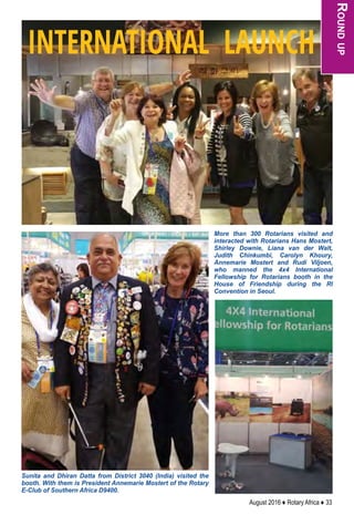 August 2016 ♦ Rotary Africa ♦ 33
More than 300 Rotarians visited and
interacted with Rotarians Hans Mostert,
Shirley Downie, Liana van der Walt,
Judith Chinkumbi, Carolyn Khoury,
Annemarie Mostert and Rudi Viljoen,
who manned the 4x4 International
Fellowship for Rotarians booth in the
House of Friendship during the RI
Convention in Seoul.
Sunita and Dhiran Datta from District 3040 (India) visited the
booth. With them is President Annemarie Mostert of the Rotary
E-Club of Southern Africa D9400.
Roundup
INTERNATIONAL LAUNCH
 