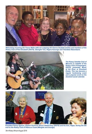 36 ♦ Rotary Africa ♦ August 2016
Welcoming incoming AG Trevor Wells (left) are outgoing AG Gianna Doubell (centre) and members of the
Rotary Club of Port Elizabeth (D9370), Sbongile Tsiu, Regina Kasongo and Thandiwe Ndzombane.
The Rotary Satellite Club of
Mtunzini (a satellite of the
Rotary Club of Empangeni,
D9370) presented Music
at the River at Riverland
Estate. This has become a
regular fundraising event
and a popular event on the
Zululand social calendar.
President Penny Spence, District Governor Bruce Steele-Gray (D9370) and his Ann, Pippa, during the DG
visit to the Rotary Club of Hibiscus Coast-(Margate and Uvongo).
 