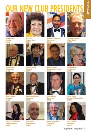 August 2016 ♦ Rotary Africa ♦ 37
OUR NEW CLUB PRESIDENTS
Mick Furman
Knysna
D9350
Era Law
Knysna Anns
D9350
Lisa Sukdev
Umhlanga
D9370
Marcel Hoogebeen
Tygerberg
D9350
Alan Rock
Bedfordview
D9400
Noelene Cole
Swellendam
D9350
Tracy Lee Goldstone
Pretoria-Hatfield
D9400
Sarita Sirohi
Durban-Clairwood Park
D9370
Francois Smit
Bonza Bay
D9370
Mahesh Gopal
Grahamstown Sunset
D9370
Peter James-Smith
Rosebank
D9400
Garth Trumble
Edenvale
D9400
Sheryl Lessing
Mthatha
D9370
Arthur Doyle
Vereeniging
D9400
Jacques Pieterse
Shelly Beach
D9370
Andreas Demetriou
Klerksdorp
D9370
celebrate
 