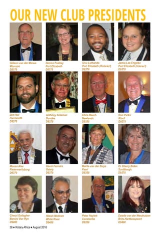 38 ♦ Rotary Africa ♦ August 2016
Estelle van der Westhuizen
Brits-Hartbeespoort
D9400
Peter Haylett
Constantia
D9350
Hitesh Motiram
White River
D9400
Chris Beech
Newlands
D9350
Cheryl Gallagher
Benoni Van Ryn
D9400
Dr Cherry Biden
Scottburgh.
D9370
Marita van der Sluys
Paarl
D9350
Gavin Ferreira
Gately
D9370
Moosa Alee
Pietermaritzburg
D9370
Don Perks
Kloof
D9370
Anthony Coleman
Dundee
D9370
Dirk Nel
Harrismith
D9370
Sivu Luthando
Port Elizabeth (Rotaract)
D9370
Denise Pudney
Port Elizabeth
D9370
Gideon van der Merwe
Mtunzini
D9370
OUR NEW CLUB PRESIDENTS
Jamie-Lee Engelke
Port Elizabeth (Interact)
D9370
 