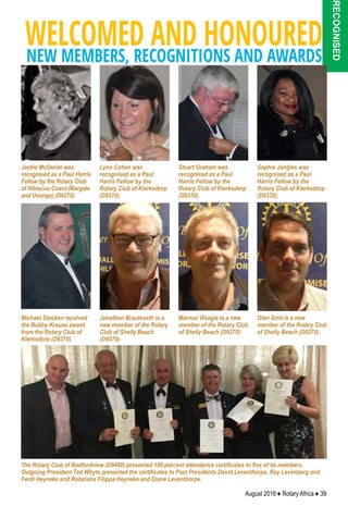 August 2016 ♦ Rotary Africa ♦ 39
recognised
WELCOMED AND HONOUREDNEW MEMBERS, RECOGNITIONS AND AWARDS
The Rotary Club of Bedfordview (D9400) presented 100 percent attendance certificates to five of its members.
Outgoing President Ted Whyte presented the certificates to Past Presidents David Leventhorpe, Ray Levenberg and
Ferdi Heyneke and Rotarians Filippa Heyneke and Diane Leventhorpe.
Jonathan Brauteseth is a
new member of the Rotary
Club of Shelly Beach
(D9370).
Lynn Cohen was
recognised as a Paul
Harris Fellow by the
Rotary Club of Klerksdorp
(D9370).
Jackie McDaniel was
recognised as a Paul Harris
Fellow by the Rotary Club
of Hibiscus Coast-(Margate
and Uvongo) (D9370).
Stuart Graham was
recognised as a Paul
Harris Fellow by the
Rotary Club of Klerksdorp
(D9370).
Sophie Jantjies was
recognised as a Paul
Harris Fellow by the
Rotary Club of Klerksdorp
(D9370).
Michael Stocken received
the Bobby Krause award
from the Rotary Club of
Klerksdorp (D9370).
Marnus Visagie is a new
member of the Rotary Club
of Shelly Beach (D9370).
Glen Smit is a new
member of the Rotary Club
of Shelly Beach (D9370).
 