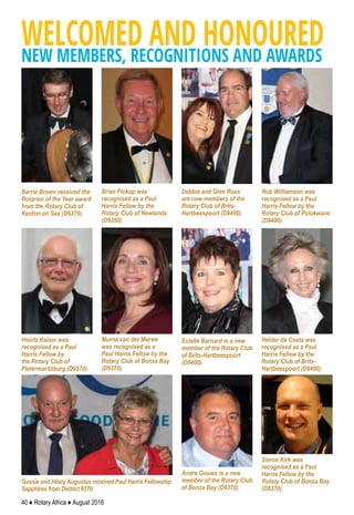 40 ♦ Rotary Africa ♦ August 2016
Brian Pickup was
recognised as a Paul
Harris Fellow by the
Rotary Club of Newlands
(D9350).
Rob Williamson was
recognised as a Paul
Harris Fellow by the
Rotary Club of Polokwane
(D9400).
Barrie Brown received the
Rotarian of the Year award
from the Rotary Club of
Kenton on Sea (D9370).
Heintz Kaiser was
recognised as a Paul
Harris Fellow by
the Rotary Club of
Pietermaritzburg (D9370).
Murna van der Merwe
was recognised as a
Paul Harris Fellow by the
Rotary Club of Bonza Bay
(D9370).
WELCOMED AND HONOUREDNEW MEMBERS, RECOGNITIONS AND AWARDS
Debbie and Glen Ross
are new members of the
Rotary Club of Brits-
Hartbeespoort (D9400).
Estelle Barnard is a new
member of the Rotary Club
of Brits-Hartbeespoort
(D9400).
Helder da Costa was
recognised as a Paul
Harris Fellow by the
Rotary Club of Brits-
Hartbeespoort (D9400).
Gussie and Hilary Augustus received Paul Harris Fellowship
Sapphires from District 9370.
Andre Gouws is a new
member of the Rotary Club
of Bonza Bay (D9370).
Simon Kirk was
recognised as a Paul
Harris Fellow by the
Rotary Club of Bonza Bay
(D9370).
 