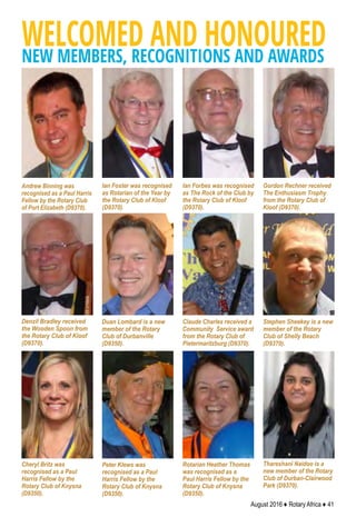 August 2016 ♦ Rotary Africa ♦ 41
WELCOMED AND HONOUREDNEW MEMBERS, RECOGNITIONS AND AWARDS
Claude Charles received a
Community Service award
from the Rotary Club of
Pietermaritzburg (D9370).
Duan Lombard is a new
member of the Rotary
Club of Durbanville
(D9350).
Ian Foster was recognised
as Rotarian of the Year by
the Rotary Club of Kloof
(D9370).
Andrew Binning was
recognised as a Paul Harris
Fellow by the Rotary Club
of Port Elizabeth (D9370).
Thareshani Naidoo is a
new member of the Rotary
Club of Durban-Clairwood
Park (D9370).
Stephen Sheekey is a new
member of the Rotary
Club of Shelly Beach
(D9370).
Ian Forbes was recognised
as The Rock of the Club by
the Rotary Club of Kloof
(D9370).
Gordon Rechner received
The Enthusiasm Trophy
from the Rotary Club of
Kloof (D9370).
Denzil Bradley received
the Wooden Spoon from
the Rotary Club of Kloof
(D9370).
Peter Klews was
recognised as a Paul
Harris Fellow by the
Rotary Club of Knysna
(D9350).
Cheryl Britz was
recognised as a Paul
Harris Fellow by the
Rotary Club of Knysna
(D9350).
Rotarian Heather Thomas
was recognised as a
Paul Harris Fellow by the
Rotary Club of Knysna
(D9350).
 