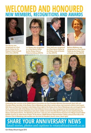42 ♦ Rotary Africa ♦ August 2016
WELCOMED AND HONOUREDNEW MEMBERS, RECOGNITIONS AND AWARDS
Celebrating their success at the D9400 District Convention are Past President Michele Choromanski (back left) and
President Nicky Savvides of the Rotary Club of Boksburg Lake (front centre) whose club received a district merit award.
With them are Past Ann President Linda Stokes (front right) of the Rotary Anns Club of Boksburg Lake and Angela Norris
(front, second from left) of the Rotary Anns Club of Benoni Aurora who were recognised as best assistant governors.
Ann President Pam Daniell of Boksburg Lake (back middle) received the Billy Borrill Trophy for best implementing the
Rotary International theme. The Boksburg Lake Anns’ club was also awarded District Governor Ann Margie Grant’s Water
Buffalo Fund for its Urban Ruins Project. At the discon, D9400 Rotaract Representative Talitha Lahoud (front left) of the
Rotaract Club of Boksburg Lake handed over the reins to President Jessica Jones, (back right).
SHARE YOUR ANNIVERSARY NEWS
Email stories, photos and captions to rotaryafrica@mweb.co.za
Tony Swift was recognised
as a Paul Harris Fellow by
the Rotary Club of Kenton
on Sea (D9370).
Barbara Matthews was
recognised as a Paul Harris
Fellow by the Rotary Club
of Kenton on Sea (D9370).
Liz Dewes was recognised
as a Paul Harris Fellow
by the Rotary Club of
Pietermaritzburg (D9370).
Sue Barnes was
recognised as a Paul
Harris Fellow by the
Rotary E-Club of South
Africa One (D9370).
 