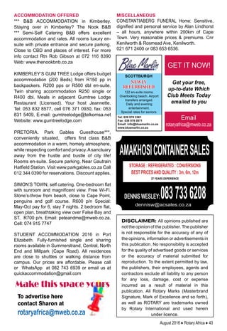 August 2016 ♦ Rotary Africa ♦ 43
ACCOMMODATION OFFERED
*** BB ACCOMMODATION in Kimberley.
Staying over in Kimberley? The Nook BB
*** Semi-Self Catering BB offers excellent
accommodation and rates. All rooms luxury en-
suite with private entrance and secure parking.
Close to CBD and places of interest. For more
info contact Rtn Rob Gibson at 072 116 8390
Web: www.thenookbnb.co.za
KIMBERLEY’S GUM TREE Lodge offers budget
accommodation (200 Beds) from R150 pp in
backpackers. R200 pps or R500 dbl en-suite.
Twin sharing accommodation R250 single or
R400 dbl. Meals in adjacent Gumtree Lodge
Restaurant (Licensed). Your host Jeannette.
Tel: 053 832 8577, cell 076 371 0930, fax: 053
831 5409, E-mail: gumtreelodge@telkomsa.net
Website: www.gumtreelodge.com
PRETORIA. Park Gables Guesthouse***,
conveniently situated, offers first class BB
accommodation in a warm, homely atmosphere,
while respecting comfort and privacy.Asanctuary
away from the hustle and bustle of city life!
Rooms en-suite. Secure parking. Near Gautrain
Hatfield Station. Visit www.parkgables.co.za Call
012 344 0390 for reservations. Discount applies.
SIMON’S TOWN, self catering. One-bedroom flat
with sunroom and magnificent view. Free Wi-Fi.
Stone’s-throw from beach, close to Cape Point,
penguins and golf course. R600 p/n Special:
May-Oct pay for 6, stay 7 nights. 2 bedroom flat,
open plan, breathtaking view over False Bay and
ST. R700 p/n. Email: peteandme@mweb.co.za.
Cell: 074 915 7747
STUDENT ACCOMMODATION 2016 in Port
Elizabeth. Fully-furnished single and sharing
rooms available in Summerstrand, Central, North
End and Millpark (Cape Road). All residences
are close to shuttles or walking distance from
campus. Our prices are affordable. Please call
or WhatsApp at 082 743 6939 or email us at
quickaccommodation@gmail.com
MISCELLANEOUS
CONSTANTIABERG FUNERAL Home: Sensitive,
dignified and personal service by Alan Lindhorst
– all hours, anywhere within 200km of Cape
Town. Very reasonable prices  premiums. Cnr
Kenilworth  Rosmead Ave, Kenilworth.
021 671 2400 or 083 653 6536.
DISCLAIMER: All opinions published are
not the opinion of the publisher. The publisher
is not responsible for the accuracy of any of
the opinions, information or advertisements in
this publication. No responsibility is accepted
for the quality of advertised goods or services
or the accuracy of material submitted for
reproduction. To the extent permitted by law,
the publishers, their employees, agents and
contractors exclude all liability to any person
for any loss, damage, cost or expense
incurred as a result of material in this
publication. All Rotary Marks (Masterbrand
Signature, Mark of Excellence and so forth),
as well as ROTARY are trademarks owned
by Rotary International and used herein
under licence.
Email
rotaryafrica@mweb.co.za
Get your free,
up-to-date Which
Club Meets Today
emailed to you
GET IT NOW!
Make this space yours
To advertise here
contact Sharon at
rotaryafrica@mweb.co.za
SCOTTBURGH
122 en-suite rooms.
Overlooking beach. Airport
transfers arranged.
Daily and evening
entertainment.
Special rates for seniors.
Tel: 039 978 3361
Fax: 039 976 0971
Email: info@bluemarlin.co.za
www.bluemarlin.co.za
NEWLY
REFURBISHED
AMAKHOSICONTAINERSALES
STORAGE : REFRIGERATED : CONVERSIONS
BEST PRICESAND QUALITY : 3m, 6m, 12m
27 YEARS EXPERIENCE
DENNIS WESLEY:0837336208dennisw@acsales.co.za
 