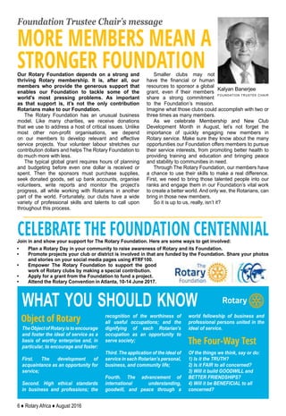 6 ♦ Rotary Africa ♦ August 2016
Foundation Trustee Chair’s message
TheObjectofRotaryistoencourage
and foster the ideal of service as a
basis of worthy enterprise and, in
particular, to encourage and foster:
First. The development of
acquaintance as an opportunity for
service;
Second. High ethical standards
in business and professions; the
recognition of the worthiness of
all useful occupations; and the
dignifying of each Rotarian’s
occupation as an opportunity to
serve society;
Third. The application of the ideal of
service in each Rotarian’s personal,
business, and community life;
Fourth. The advancement of
international understanding,
goodwill, and peace through a
world fellowship of business and
professional persons united in the
ideal of service.
Of the things we think, say or do:
1) Is it the TRUTH?
2) Is it FAIR to all concerned?
3) Will it build GOODWILL and
BETTER FRIENDSHIPS?
4) Will it be BENEFICIAL to all
concerned?
Object of Rotary
The Four-Way Test
what you should know
Join in and show your support for The Rotary Foundation. Here are some ways to get involved:
•	 Plan a Rotary Day in your community to raise awareness of Rotary and its Foundation.
•	 Promote projects your club or district is involved in that are funded by the Foundation. Share your photos
and stories on your social media pages using #TRF100.
•	 Empower The Rotary Foundation to support the good
work of Rotary clubs by making a special contribution.
•	 Apply for a grant from the Foundation to fund a project.
•	 Attend the Rotary Convention in Atlanta, 10-14 June 2017.
CELEBRATE THE FOUNDATION CENTENNIAL
Kalyan Banerjee
FOUNDATION TRUSTEE CHAIR
MORE MEMBERS MEAN A
STRONGER FOUNDATIONOur Rotary Foundation depends on a strong and
thriving Rotary membership. It is, after all, our
members who provide the generous support that
enables our Foundation to tackle some of the
world’s most pressing problems. As important
as that support is, it’s not the only contribution
Rotarians make to our Foundation.
The Rotary Foundation has an unusual business
model. Like many charities, we receive donations
that we use to address a host of critical issues. Unlike
most other non-profit organisations, we depend
on our members to develop relevant and effective
service projects. Your volunteer labour stretches our
contribution dollars and helps The Rotary Foundation to
do much more with less.
The typical global grant requires hours of planning
and budgeting before even one dollar is received or
spent. Then the sponsors must purchase supplies,
seek donated goods, set up bank accounts, organise
volunteers, write reports and monitor the project’s
progress, all while working with Rotarians in another
part of the world. Fortunately, our clubs have a wide
variety of professional skills and talents to call upon
throughout this process.
Smaller clubs may not
have the financial or human
resources to sponsor a global
grant, even if their members
share a strong commitment
to the Foundation’s mission.
Imagine what those clubs could accomplish with two or
three times as many members.
As we celebrate Membership and New Club
Development Month in August, let’s not forget the
importance of quickly engaging new members in
Rotary service. Make sure they know about the many
opportunities our Foundation offers members to pursue
their service interests, from promoting better health to
providing training and education and bringing peace
and stability to communities in need.
Through The Rotary Foundation, our members have
a chance to use their skills to make a real difference.
First, we need to bring those talented people into our
ranks and engage them in our Foundation’s vital work
to create a better world. And only we, the Rotarians, can
bring in those new members.
So it is up to us, really, isn’t it?
 