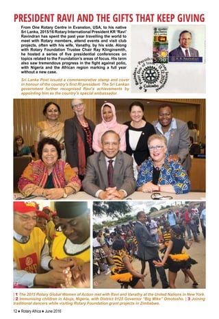 12 ♦ Rotary Africa ♦ June 2016
From One Rotary Centre in Evanston, USA, to his native
Sri Lanka, 2015/16 Rotary International President KR ‘Ravi’
Ravindran has spent the past year travelling the world to
meet with Rotary members, attend events and visit club
projects, often with his wife, Vanathy, by his side. Along
with Rotary Foundation Trustee Chair Ray Klinginsmith,
he hosted a series of five presidential conferences on
topics related to the Foundation’s areas of focus. His term
also saw tremendous progress in the fight against polio,
with Nigeria and the African region marking a full year
without a new case.
PRESIDENT RAVI AND THE GIFTS THAT KEEP GIVING
Sri Lanka Post issued a commemorative stamp and cover
in honour of the country's first RI president. The Sri Lankan
government further recognised Ravi’s achievements by
appointing him as the country’s special ambassador.
1
2 3
| 1 The 2015 Rotary Global Women of Action met with Ravi and Vanathy at the United Nations in New York.
| 2 Immunising children in Abuja, Nigeria, with District 9125 Governor “Big Mike” Omotosho. | 3 Joining
traditional dancers while visiting Rotary Foundation grant projects in Zimbabwe.
 