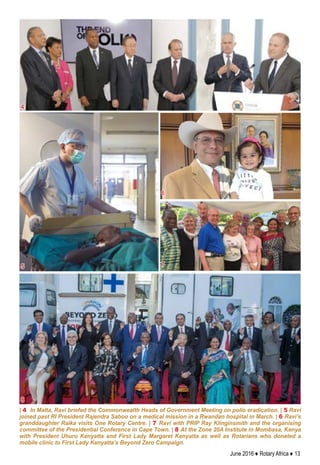 June 2016 ♦ Rotary Africa ♦ 13
| 4 In Malta, Ravi briefed the Commonwealth Heads of Government Meeting on polio eradication. | 5 Ravi
joined past RI President Rajendra Saboo on a medical mission in a Rwandan hospital in March. | 6 Ravi’s
granddaughter Raika visits One Rotary Centre. | 7 Ravi with PRIP Ray Klinginsmith and the organising
committee of the Presidential Conference in Cape Town. | 8 At the Zone 20A Institute in Mombasa, Kenya
with President Uhuru Kenyatta and First Lady Margaret Kenyatta as well as Rotarians who donated a
mobile clinic to First Lady Kenyatta’s Beyond Zero Campaign.
4
5
6
7
8
 