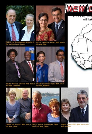 14 ♦ Rotary Africa ♦ June 2016
new dnew d
D9210: Lee Ann Shearing. With her is
her partner, Andy House.
D9211: Jayesh H Asher. With him is
his wife, Rita.
D9400: Grant Daly. With him is his
wife, Nadine.
D9350: Ian Pursch. With him is
his wife, Paula.
D9370: Bruce Steele-Gray. With
him is his wife, Pippa.
On 1 July, whe
will tak
D9220: Dominique Pota. With him is
his wife, Nathalie.
D9212: Richard Omwela. With him is
his wife, Dorothee.
 