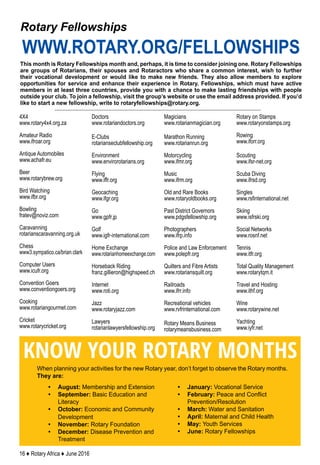 16 ♦ Rotary Africa ♦ June 2016
This month is Rotary Fellowships month and, perhaps, it is time to consider joining one. Rotary Fellowships
are groups of Rotarians, their spouses and Rotaractors who share a common interest, wish to further
their vocational development or would like to make new friends. They also allow members to explore
opportunities for service and enhance their experience in Rotary. Fellowships, which must have active
members in at least three countries, provide you with a chance to make lasting friendships with people
outside your club. To join a fellowship, visit the group’s website or use the email address provided. If you’d
like to start a new fellowship, write to rotaryfellowships@rotary.org.
Rotary Fellowships
WWW.ROTARY.ORG/FELLOWSHIPS
When planning your activities for the new Rotary year, don’t forget to observe the Rotary months.
They are:
KNOW YOUR ROTARY MONTHS
•	 August: Membership and Extension
•	 September: Basic Education and
Literacy
•	 October: Economic and Community
Development
•	 November: Rotary Foundation
•	 December: Disease Prevention and
Treatment
•	 January: Vocational Service
•	 February: Peace and Conflict
Prevention/Resolution
•	 March: Water and Sanitation
•	 April: Maternal and Child Health
•	 May: Youth Services
•	 June: Rotary Fellowships
4X4
www.rotary4x4.org.za
Amateur Radio
www.ifroar.org
Antique Automobiles
www.achafr.eu
Beer
www.rotarybrew.org
Bird Watching
www.ifbr.org
Bowling
fratev@noviz.com
Caravanning
rotarianscaravanning.org.uk
Chess
www3.sympatico.ca/brian.clark
Computer Users
www.icufr.org
Convention Goers
www.conventiongoers.org
Cooking
www.rotariangourmet.com
Cricket
www.rotarycricket.org
Doctors
www.rotariandoctors.org
E-Clubs
rotarianseclubfellowship.org
Environment
www.envirorotarians.org
Flying
www.iffr.org
Geocaching
www.ifgr.org
Go
www.gpfr.jp
Golf
www.igfr-international.com
Home Exchange
www.rotarianhomeexchange.com
Horseback Riding
franz.gillieron@highspeed.ch
Internet
www.roti.org
Jazz
www.rotaryjazz.com
Lawyers
rotarianlawyersfellowship.org
Magicians
www.rotarianmagician.org
Marathon Running
www.rotarianrun.org
Motorcycling
www.ifmr.org
Music
www.ifrm.org
Old and Rare Books
www.rotaryoldbooks.org
Past District Governors
www.pdgsfellowship.org
Photographers
www.ifrp.info
Police and Law Enforcement
www.polepfr.org
Quilters and Fibre Artists
www.rotariansquilt.org
Railroads
www.ifrr.info
Recreational vehicles
www.rvfrinternational.com
Rotary Means Business
rotarymeansbusiness.com
Rotary on Stamps
www.rotaryonstamps.org
Rowing
www.iforr.org
Scouting
www.ifsr-net.org
Scuba Diving
www.ifrsd.org
Singles
www.rsfinternational.net
Skiing
www.isfrski.org
Social Networks
www.rosnf.net
Tennis
www.itfr.org
Total Quality Management
www.rotarytqm.it
Travel and Hosting
www.ithf.org
Wine
www.rotarywine.net
Yachting
www.iyfr.net
 