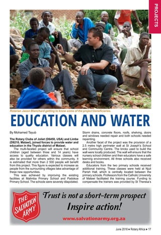 June 2016 ♦ Rotary Africa ♦ 17
By Mohamed Tayub
The Rotary Clubs of Joliet (D6450, USA) and Limbe
(D9210, Malawi), joined forces to provide water and
education in the Thyolo district of Malawi.
The multi-faceted project will ensure that school
children (aged between three and 14 years) have
access to quality education. Various classes will
also be provided for others within the community. It
is estimated that more than 2 500 people will benefit
from this project. This figure is expected to increase as
people from the surrounding villages take advantage of
these new opportunities.
This was achieved by improving the existing
facilities at Malimba Primary School and Padokoa
Primary School. The schools were severely dilapidated.
Storm drains, concrete floors, roofs, shelving, doors
and windows needed repair and both schools needed
repainting.
Another facet of the project was the provision of a
2.5 metre high perimeter wall at St Joseph’s School
and Community Centre. The bricks used to build the
wall were locally produced. The wall will ensure that the
nursery school children and their educators have a safe
learning environment. All three schools also received
desks and books.
Educators from the two primary schools received
additional training. These classes were held at Njuli
Parish Hall, which is centrally located between the
primary schools. Professors from the Catholic University
of Malawi facilitated the training course. Funding to
compensate the trainers was provided by St Theresa’s
EDUCATION AND WATER
Trust is not a short-term prospect
Inspire action!
www.salvationarmy.org.za
Rotarian Jason Blanchard getting to know some of the project beneficiaries.
projects
 