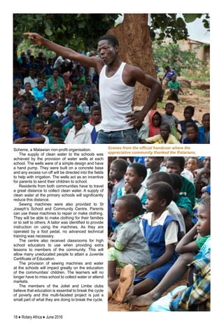 18 ♦ Rotary Africa ♦ June 2016
Scheme, a Malawian non-profit organisation.
The supply of clean water to the schools was
achieved by the provision of water wells at each
school. The wells were of a simple design and have
a hand pump. They were built on a concrete base
and any excess run off will be directed into the fields
to help with irrigation. The wells act as an incentive
for parents to send their children to school.
Residents from both communities have to travel
a great distance to collect clean water. A supply of
clean water at the primary schools will significantly
reduce this distance.
Sewing machines were also provided to St
Joseph’s School and Community Centre. Parents
can use these machines to repair or make clothing.
They will be able to make clothing for their families
or to sell to others. A tailor was identified to provide
instruction on using the machines. As they are
operated by a foot pedal, no advanced technical
training was necessary.
The centre also received classrooms for high
school educators to use when providing extra
lessons to members of the community. This will
allow many uneducated people to attain a Juvenile
Certificate of Education.
The provision of sewing machines and water
at the schools will impact greatly on the education
of the communities’ children. The learners will no
longer have to miss school to collect water or attend
markets.
The members of the Joliet and Limbe clubs
believe that education is essential to break the cycle
of poverty and this multi-faceted project is just a
small part of what they are doing to break the cycle.
Scenes from the official handover where the
appreciative community thanked the Rotarians.
 