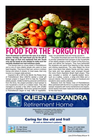 June 2016 ♦ Rotary Africa ♦ 19
Tears threatened to spill from the eyes of an elderly
woman. Humbly, she said thank you for the gift of
three bags of food and explained that she would
only eat the bread as she needed to make sure her
mentally disabled son had nutritious meals.
This woman lives on a busy street in Potchefstroom
and is one of many elderly people who seem to have
been forgotten. They live on their own; some in rundown
homes and others in shacks. In most cases, their only
income is a meagre state pension.
Inspired to Be a Gift to the World, the Rotary Anns
of Potchefstroom Mooi (D9370) started a small gift
hamper project in August 2014 to help the ‘forgotten’
elderly people. Initially funded by personal contributions
from the Anns, the project provided a food hamper to
one household a month on a rotation basis. They also
managed to provide a few other homes with smaller
donations of vegetables. Word soon spread and people
in Potchefstroom began to help. Gifts of vegetables,
meat, non-perishable food and money poured in.
The project flourished and soon the Anns were able
to provide substantial food hampers to the households
of two elderly people a month. A team of five Anns buy,
pack and deliver the hampers. They have befriended
the recipients and spend time listening to their stories
and sharing experiences. The visits helped the Anns
learn more about their elderly friends and their needs.
Eye tests and new glasses were arranged through
the Lions Club’s Operation Bright Sight project. They
also compiled a wishlist of urgently-needed items,
such as a walker, curtains, a large print Bible and a
vacuum cleaner. This list was posted on Facebook and
donations were quickly collected.
Rotarians from the Rotary Club of Potchefstroom
Mooi partnered with the Anns in a project to help the gift
hamper recipients with home maintenance and repairs.
Some repairs have been made and more are scheduled
for the near future.
FOOD FOR THE FORGOTTEN
(Association incorporated under section 21)
Registration number 2001/002362/08
Trading as Queen Alexandra Home
NPO 000-932
Phone: (011) 640 5826
Fax: (011) 485 3354
Email: bruce@gwisa.com
Caring for the old and frail
As well as Alzheimer’s patients
31, 16th Street
Orange Grove
Johannesburg 2192
 