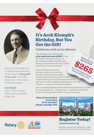 Take advantage of an extra-special
earlyregistrationrateof$265* for the
2017 Rotary Convention in honor of
The Rotary Foundation visionary Arch
Klumph and his birthday of 6 June, as well
as the ﬁrst contribution of $26.50.
At the 1917 Rotary Convention
in Atlanta, Rotary president Arch
Klumph shared his dream to create
a Rotary endowment fund. In 2017, we will
celebrate the centennial of The Rotary Foundation
and the good works completed by Rotarians over the last
100 years — because one man dared to dream.
Join us in Atlanta! Register and pay today, as this special price is good
for only a limited time — 28 May-6 June — at the Korea convention
House of Friendship Booth #2513 or at riconvention.org.
Rotary International
Convention
10-14 June 2017
Atlanta, Georgia, USA
“It seems eminently proper that
we should accept endowments
for the purpose of doing good
in the world, in charitable,
educational, or other avenues
of community progress …”
Arch Klumph
1916-17 Rotary President
1928-35 Rotary Foundation
Trustee Chair
for thefor the
The Rotary Foundation visionary ArchThe Rotary Foundation visionary Arch
Klumph and his birthday of 6 June, as wellKlumph and his birthday of 6 June, as well
a Rotary endowment fund. In 2017, we willa Rotary endowment fund. In 2017, we will
celebrate the centennial of The Rotary Foundationcelebrate the centennial of The Rotary Foundation
and the good works completed by Rotarians over the lastand the good works completed by Rotarians over the last
100 years — because one man dared to dream.100 years — because one man dared to dream.
Join us in Atlanta! Register and pay today, as this special price is goodJoin us in Atlanta! Register and pay today, as this special price is good
Klumph shared his dream to createKlumph shared his dream to create
Klumph and his birthday of 6 June, as wellKlumph and his birthday of 6 June, as well
a Rotary endowment fund. In 2017, we willa Rotary endowment fund. In 2017, we will
celebrate the centennial of The Rotary Foundationcelebrate the centennial of The Rotary Foundation
and the good works completed by Rotarians over the lastand the good works completed by Rotarians over the last
Join us in Atlanta! Register and pay today, as this special price is goodJoin us in Atlanta! Register and pay today, as this special price is good
LimitedTime,
SpecialRate!$265Rateifyouregisterandpay
between28May-6June
It’s Arch Klumph’s
Birthday, But You
Get the Gift!
Celebrate with us in Atlanta
Register Today!
riconvention.org
©2013,GenePhillips,CourtesyofACVB&AtlantaPhotos.com
*Registration must be paid in full between 28 May
and 6 June 2016 in order to receive the $265 rate.
 