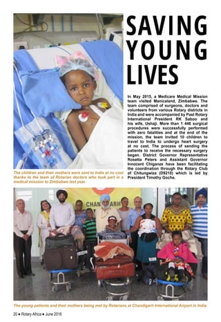 20 ♦ Rotary Africa ♦ June 2016
In May 2015, a Medicare Medical Mission
team visited Manicaland, Zimbabwe. The
team comprised of surgeons, doctors and
volunteers from various Rotary districts in
India and were accompanied by Past Rotary
International President RK Saboo and
his wife, Ushaji. More than 1 446 surgical
procedures were successfully performed
with zero fatalities and at the end of the
mission, the team invited 10 children to
travel to India to undergo heart surgery
at no cost. The process of sending the
patients to receive the necessary surgery
began. District Governor Representative
Rosetta Peters and Assistant Governor
Innocent Chiganze have been facilitating
the coordination through the Rotary Club
of Chitungwiza (D9210) which is led by
President Timothy Goche.
The young patients and their mothers being met by Rotarians at Chandigarh International Airport in India.
The children and their mothers were sent to India at no cost
thanks to the team of Rotarian doctors who took part in a
medical mission to Zimbabwe last year.
SAVING
YOUNG
LIVES
 