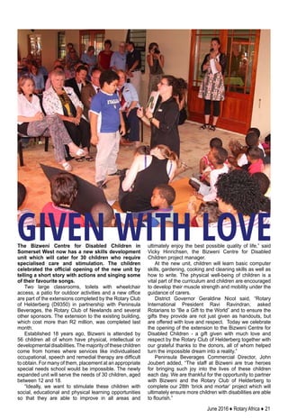 June 2016 ♦ Rotary Africa ♦ 21
The Bizweni Centre for Disabled Children in
Somerset West now has a new skills development
unit which will cater for 30 children who require
specialised care and stimulation. The children
celebrated the official opening of the new unit by
telling a short story with actions and singing some
of their favourite songs.
Two large classrooms, toilets with wheelchair
access, a patio for outdoor activities and a new office
are part of the extensions completed by the Rotary Club
of Helderberg (D9350) in partnership with Peninsula
Beverages, the Rotary Club of Newlands and several
other sponsors. The extension to the existing building,
which cost more than R2 million, was completed last
month.
Established 18 years ago, Bizweni is attended by
56 children all of whom have physical, intellectual or
developmental disabilities.The majority of these children
come from homes where services like individualised
occupational, speech and remedial therapy are difficult
to obtain. For many of them, placement at an appropriate
special needs school would be impossible. The newly
expanded unit will serve the needs of 30 children, aged
between 12 and 18.
“Ideally, we want to stimulate these children with
social, educational and physical learning opportunities
so that they are able to improve in all areas and
ultimately enjoy the best possible quality of life,” said
Vicky Hinrichsen, the Bizweni Centre for Disabled
Children project manager.
At the new unit, children will learn basic computer
skills, gardening, cooking and cleaning skills as well as
how to write. The physical well-being of children is a
vital part of the curriculum and children are encouraged
to develop their muscle strength and mobility under the
guidance of carers.
District Governor Geraldine Nicol said, “Rotary
International President Ravi Ravindran, asked
Rotarians to “Be a Gift to the World” and to ensure the
gifts they provide are not just given as handouts, but
are offered with love and respect.  Today we celebrate
the opening of the extension to the Bizweni Centre for
Disabled Children - a gift given with much love and
respect by the Rotary Club of Helderberg together with
our grateful thanks to the donors, all of whom helped
turn the impossible dream into a reality.”
Peninsula Beverages Commercial Director, John
Joubert added, “The staff at Bizweni are true heroes
for bringing such joy into the lives of these children
each day. We are thankful for the opportunity to partner
with Bizweni and the Rotary Club of Helderberg to
complete our 28th ‘brick and mortar’ project which will
ultimately ensure more children with disabilities are able
to flourish.”
GIVEN WITH LOVE
 