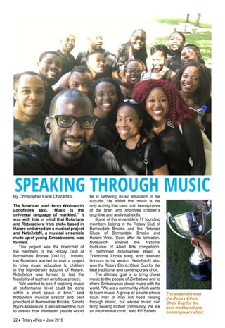 22 ♦ Rotary Africa ♦ June 2016
By Christopher Farai Charamba
The American poet Henry Wadsworth
Longfellow said, “Music is the
universal language of mankind.” It
was with this in mind that Rotarians
and Rotaractors from clubs based in
Harare embarked on a musical project
and Note2etoN, a musical ensemble
made up of young Zimbabweans, was
formed.
This project was the brainchild of
the members of the Rotary Club of
Borrowdale Brooke (D9210). Initially,
the Rotarians wanted to start a project
to bring music education to children
in the high-density suburbs of Harare.
Note2etoN was formed to test the
feasibility of such an ambitious project.
“We wanted to see if teaching music
at performance level could be done
within a short space of time,” said
Note2etoN musical director and past
president of Borrowdale Brooke, Sabelo
Nyoni-Maswaure. It also allowed the club
to assess how interested people would
be in furthering music education in the
suburbs. He added that music is the
only activity that uses both hemispheres
of the brain and improves children’s
cognitive and analytical skills.
Some of the ensemble’s 17 founding
members belong to the Rotary Club of
Borrowdale Brooke and the Rotaract
Clubs of Borrowdale Brooke and
Harare West. Soon after its formation,
Note2etoN entered the National
Institution of Allied Arts competition.
It performed Ndikhokhele Bawo, a
Traditional Xhosa song, and received
honours in its section. Note2etoN also
won the Rotary Ethnic Choir Cup for the
best traditional and contemporary choir.
The ultimate goal is to bring choral
music to the people of Zimbabwe and to
share Zimbabwean choral music with the
world. “We are a community which wants
to learn music. A group of people whose
souls may or may not need healing
through music, but whose music can
bring healing to their community. We are
an inspirational choir,” said PP Sabelo.
SPEAKING THROUGH MUSIC
The ensemble won
the Rotary Ethnic
Choir Cup for the
best traditional and
contemporary choir.
 