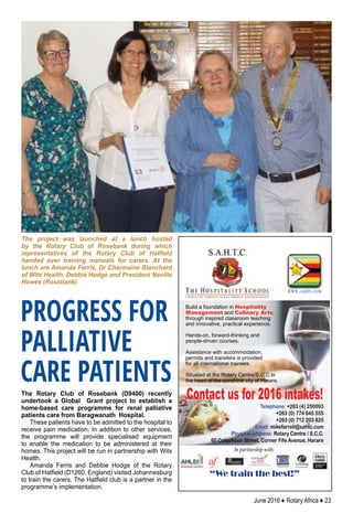 June 2016 ♦ Rotary Africa ♦ 23
In partnership with:
Telephone: +263 (4) 250093
+263 (0) 774 645 555
+263 (0) 712 203 825
Email: mikefarrell@sahtc.com
Physical Address: Rotary Centre / S.C.C.
60 Colquhoun Street, Corner Fife Avenue, Harare
Contact us for 2016 intakes!
Build a foundation in Hospitality
Management and Culinary Arts,
through inspired classroom teaching
and innovative, practical experience.
Hands-on, forward-thinking and
people-driven courses.
Assistance with accommodation,
permits and transfers is provided
for all international trainees.
Situated at the Rotary Centre/S.C.C in
the heart of the sunshine city of Harare.
“We train the best!”
www.sahtc.com
The Rotary Club of Rosebank (D9400) recently
undertook a Global Grant project to establish a
home-based care programme for renal palliative
patients care from Baragwanath Hospital.
These patients have to be admitted to the hospital to
receive pain medication. In addition to other services,
the programme will provide specialised equipment
to enable the medication to be administered at their
homes. This project will be run in partnership with Wits
Health.
Amanda Ferris and Debbie Hodge of the Rotary
Club of Hatfield (D1260, England) visited Johannesburg
to train the carers. The Hatfield club is a partner in the
programme’s implementation.
The project was launched at a lunch hosted
by the Rotary Club of Rosebank during which
representatives of the Rotary Club of Hatfield
handed over training manuals for carers. At the
lunch are Amanda Ferris, Dr Charmaine Blanchard
of Wits Health, Debbie Hodge and President Neville
Howes (Rosebank).
PROGRESS FOR
PALLIATIVE
CARE PATIENTS
 