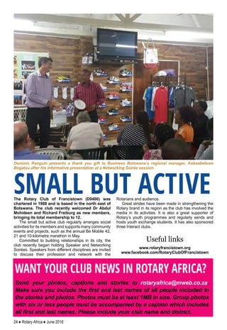 24 ♦ Rotary Africa ♦ June 2016
The Rotary Club of Francistown (D9400) was
chartered in 1988 and is based in the north east of
Botswana. The club recently welcomed Dr Abdul
Mohideen and Richard Freiburg as new members,
bringing its total membership to 12.
The small but active club regularly arranges social
activities for its members and supports many community
events and projects, such as the annual Be Mobile 42,
21 and 10-kilometre marathon in May.
Committed to building relationships in its city, the
club recently began holding Speaker and Networking
Soirées. Speakers from different disciplines are invited
to discuss their profession and network with the
Rotarians and audience.
Great strides have been made in strengthening the
Rotary brand in its region as the club has involved the
media in its activities. It is also a great supporter of
Rotary’s youth programmes and regularly sends and
hosts youth exchange students. It has also sponsored
three Interact clubs.
Useful links
www.rotaryfrancistown.org
www.facebook.com/RotaryClubOfFrancistown
Dominic Ranguin presents a thank you gift to Business Botswana’s regional manager, Kebaabetswe
Bogatsu after his informative presentation at a Networking Soirée session.
SMALL BUT ACTIVE
WANT YOUR CLUB NEWS IN ROTARY AFRICA?
Send your photos, captions and stories to rotaryafrica@mweb.co.za.
Make sure you include the first and last names of all people included in
the stories and photos. Photos must be at least 1MB in size. Group photos
with six or less people must be accompanied by a caption which includes
all first and last names. Please include your club name and district.
 