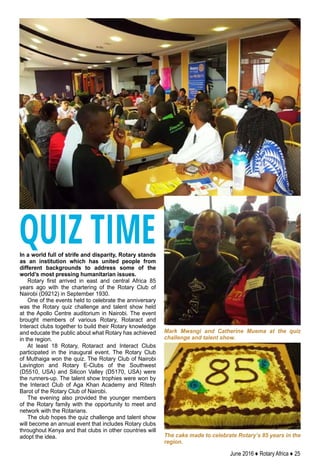 June 2016 ♦ Rotary Africa ♦ 25
In a world full of strife and disparity, Rotary stands
as an institution which has united people from
different backgrounds to address some of the
world’s most pressing humanitarian issues.
Rotary first arrived in east and central Africa 85
years ago with the chartering of the Rotary Club of
Nairobi (D9212) in September 1930.
One of the events held to celebrate the anniversary
was the Rotary quiz challenge and talent show held
at the Apollo Centre auditorium in Nairobi. The event
brought members of various Rotary, Rotaract and
Interact clubs together to build their Rotary knowledge
and educate the public about what Rotary has achieved
in the region.
At least 18 Rotary, Rotaract and Interact Clubs
participated in the inaugural event. The Rotary Club
of Muthaiga won the quiz. The Rotary Club of Nairobi
Lavington and Rotary E-Clubs of the Southwest
(D5510, USA) and Silicon Valley (D5170, USA) were
the runners-up. The talent show trophies were won by
the Interact Club of Aga Khan Academy and Ritesh
Barot of the Rotary Club of Nairobi.
The evening also provided the younger members
of the Rotary family with the opportunity to meet and
network with the Rotarians.
The club hopes the quiz challenge and talent show
will become an annual event that includes Rotary clubs
throughout Kenya and that clubs in other countries will
adopt the idea.
Mark Mwangi and Catherine Muema at the quiz
challenge and talent show.
The cake made to celebrate Rotary’s 85 years in the
region.
QUIZ TIME
 