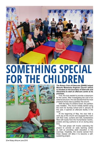 26 ♦ Rotary Africa ♦ June 2016
The Rotary Club of Edenvale (D9400) helped
Manche Masemola Anglican Church (which
is situated on the boundary of Edenvale and
Alexandra) to start an aftercare centre at its
premises.
First, the club needed to provide a classroom
for the centre. After investigating the cost of an
external structure, the club decided that the most
practical choice was to partition the church.
With the help of a District Grant, the partition
was installed. The church initially started using
the room for Sunday school and in January of
this year, it opened an aftercare facility in the
room.
At the beginning of May, the club held a
work day at the church and equipped the room
with floor mats, curtains and rails, bookshelves
filled with books from the Humanitarian Centre,
posters and big cushions to sit on during story
time.
The next phase will involve extending the
project to provide an early learning centre
as well as providing adult education in the
evenings. Hopefully, the income earned from
these classes will allow it to become a self-
sustaining project.
SOMETHING SPECIAL
FOR THE CHILDREN
 