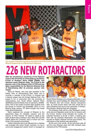 June 2016 ♦ Rotary Africa ♦ 27
226 NEW ROTARACTORSWith the simultaneous chartering of five Rotaract
clubs at the University of Johannesburg, the Rotary
E-Club of Southern Africa D9400 (D9400) now
sponsors seven Rotaract clubs. The E-Club is the
sponsor club of the Rotaract Club of YFM and has
taken responsibility for the Warriors Rotaract Club
of Haenertsburg after its previous sponsor club
closed.
Steve du Plessis, who was past president of the
Rotary Club of Johannesburg New Dawn and is
currently a member of the E-Club, is involved with
a literacy project near the Kruger National Park. The
project is run in conjunction with the University of
Johannesburg (UJ), South African National Parks
(SANParks) and the Rotary Club of Lake Elmo, (D5960,
USA). Part of the project involved eight students from
the School of Tourism and Hospitality (STH) at UJ’s
Banting Road campus. PP Steve thought they would
make great Rotaractors.
Steve explained the concept of Rotaract to the
department head, Dr Llewellyn Leonard, and the
lecturer, Dr Peta Thomas. He asked to speak to the
eight students about starting a club. More than 52 000
people attend the university, many of whom are from
some of the poorest communities.
Certain protocols had to be followed and a meeting
was arranged with senior faculty members. UJ has a
community engagement section which is managed by
Rachel Monki Motsepe and Lebogang Mawelela. It was
decided they would facilitate the relationship between
the Rotaract club and E-Club. Several discussions
later, an email arrived which said they would like to
start a Rotaract club at UJ’s four campuses, in Soweto,
Doornfontein, Banting Road and Kingsway.
The Rotaract clubs will be under Motsepe’s control
while she and Mawelela would be the UJ liaisons with
the E-Club. Another email indicated the number of
potential members to be 88. In April, a meeting was
held with the potential Rotaractors and discussions
focused on Rotary, Rotaract and the way forward. The
enthusiasm of the students was electrifying.
By the end of the month, all the hard work paid off
and five new Rotaract clubs with 226 members were
chartered at the YFM studios.
Youth
The massive induction ceremony was held at the YFM studios. Addressing the YFM listeners are Presidents
Masala Nangammbi and Mohammad Sibanyoni.
 