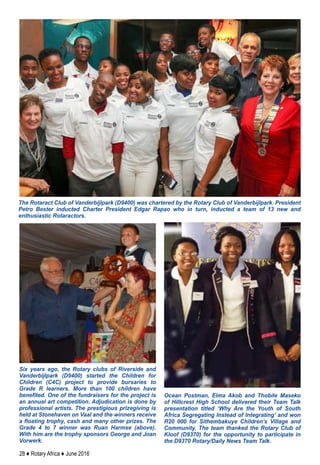 28 ♦ Rotary Africa ♦ June 2016
The Rotaract Club of Vanderbijlpark (D9400) was chartered by the Rotary Club of Vanderbijlpark. President
Petro Bester inducted Charter President Edgar Rapao who in turn, inducted a team of 13 new and
enthusiastic Rotaractors.
Ocean Postman, Elma Akob and Thobile Maseko
of Hillcrest High School delivered their Team Talk
presentation titled ‘Why Are the Youth of South
Africa Segregating Instead of Integrating’ and won
R20 000 for Sithembakuye Children’s Village and
Community. The team thanked the Rotary Club of
Kloof (D9370) for the opportunity to participate in
the D9370 Rotary/Daily News Team Talk.
Six years ago, the Rotary clubs of Riverside and
Vanderbijlpark (D9400) started the Children for
Children (C4C) project to provide bursaries to
Grade R learners. More than 100 children have
benefited. One of the fundraisers for the project is
an annual art competition. Adjudication is done by
professional artists. The prestigious prizegiving is
held at Stonehaven on Vaal and the winners receive
a floating trophy, cash and many other prizes. The
Grade 4 to 7 winner was Ruan Harmse (above).
With him are the trophy sponsors George and Joan
Vorwerk.
 