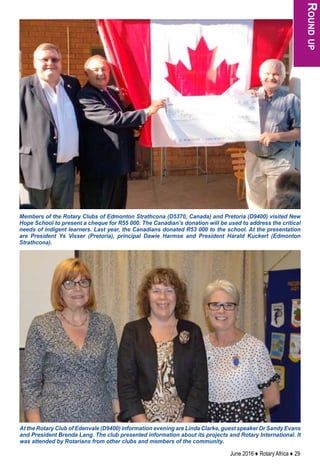 June 2016 ♦ Rotary Africa ♦ 29
Roundup
Members of the Rotary Clubs of Edmonton Strathcona (D5370, Canada) and Pretoria (D9400) visited New
Hope School to present a cheque for R55 000. The Canadian’s donation will be used to address the critical
needs of indigent learners. Last year, the Canadians donated R53 000 to the school. At the presentation
are President Ys Visser (Pretoria), principal Dawie Harmse and President Harald Kuckert (Edmonton
Strathcona).
At the Rotary Club of Edenvale (D9400) information evening are Linda Clarke, guest speaker Dr Sandy Evans
and President Brenda Lang. The club presented information about its projects and Rotary International. It
was attended by Rotarians from other clubs and members of the community.
 