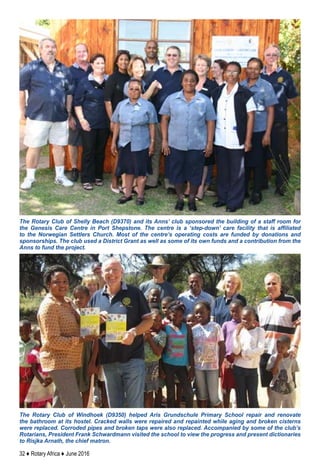 32 ♦ Rotary Africa ♦ June 2016
The Rotary Club of Shelly Beach (D9370) and its Anns’ club sponsored the building of a staff room for
the Genesis Care Centre in Port Shepstone. The centre is a ‘step-down’ care facility that is affiliated
to the Norwegian Settlers Church. Most of the centre’s operating costs are funded by donations and
sponsorships. The club used a District Grant as well as some of its own funds and a contribution from the
Anns to fund the project.
The Rotary Club of Windhoek (D9350) helped Aris Grundschule Primary School repair and renovate
the bathroom at its hostel. Cracked walls were repaired and repainted while aging and broken cisterns
were replaced. Corroded pipes and broken taps were also replaced. Accompanied by some of the club’s
Rotarians, President Frank Schwardmann visited the school to view the progress and present dictionaries
to Risjka Arnath, the chief matron.
 