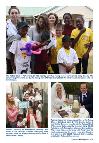 June 2016 ♦ Rotary Africa ♦ 33
The Rotary Club of Polokwane (D9400) recently sent five young cancer survivors to Camp Quality. The
camp is organised and run by the Rotary Club of White River (D9400) for children with cancer or who are
in remission.
Gemma Hartnick of Homestead Learning with
some of the facility’s children displaying linen
received from the Rotary Humanitarian Centre in
Bedfordview (D9400).
Assistant governor and past president of the Rotary
Club of Boksburg Lake (D9400), Damian Lahoud,
and Talitha Carney, a member of the Rotaract Club
of Boksburg Lake, recently married. Many D9400
Rotarians and Rotaractors attended the wedding.
The couple has been involved with Rotary and its
youth programmes for many years and together
they serve as the D9400 Rotaract Representative
and District Rotaract Chairperson.
 