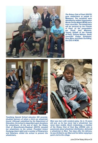 June 2016 ♦ Rotary Africa ♦ 35
Tswellang Special School educates 285 severely-
disabled learners of whom a third are wheelchair
bound. Although subsidised by the Department of
Education, the school is dependent upon donations
for wheelchairs. At the end of April, the Rotary
Club of Bloemfontein-Raadzaal (D9370) donated
ten wheelchairs to the school. President Antoni
Szubarga (back right) and a number of Rotaractors
and Rotarians visited the school to present the
wheelchairs.
Wezi was born with cerebral palsy. He is 10 years
old and, as he has never had a wheelchair, has
never been mobile. Butch Liebenberg, a member
of the Rotary Club of Hout Bay (D9350) who is
passionate about wheelchair distribution, delivered
a wheelchair to Wezi. Two days after the delivery,
he was thrilled to see Wezi and his father enjoying a
quick visit to the village.
The Rotary Club of Paarl (D9370)
gave wheelchairs to people in
Mbekweni. The recipients were
identified by welfare organisation
Monte Christo Miqlat (MCM) and a
town councillor. The wheelchairs
will be serviced by the Friends
of Paarl. At the presentation
are (front) Jack Mfamana,
Tommy Goliath of the Friends
of Paarl, Zoliswa Ndiniso, (back)
councillor Evelyn Somgueza,
Dave Moss and Aletia Grundling,
the CEO of MCM.
 