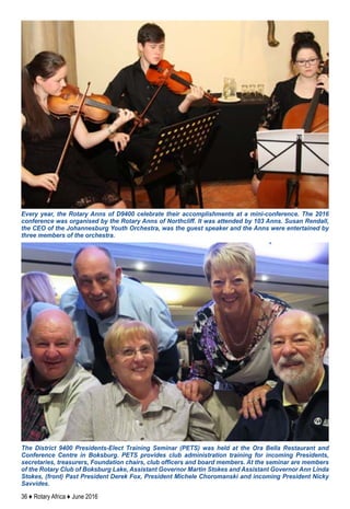 36 ♦ Rotary Africa ♦ June 2016
The District 9400 Presidents-Elect Training Seminar (PETS) was held at the Ora Bella Restaurant and
Conference Centre in Boksburg. PETS provides club administration training for incoming Presidents,
secretaries, treasurers, Foundation chairs, club officers and board members. At the seminar are members
of the Rotary Club of Boksburg Lake, Assistant Governor Martin Stokes and Assistant Governor Ann Linda
Stokes, (front) Past President Derek Fox, President Michele Choromanski and incoming President Nicky
Savvides.
Every year, the Rotary Anns of D9400 celebrate their accomplishments at a mini-conference. The 2016
conference was organised by the Rotary Anns of Northcliff. It was attended by 103 Anns. Susan Rendall,
the CEO of the Johannesburg Youth Orchestra, was the guest speaker and the Anns were entertained by
three members of the orchestra.
 
